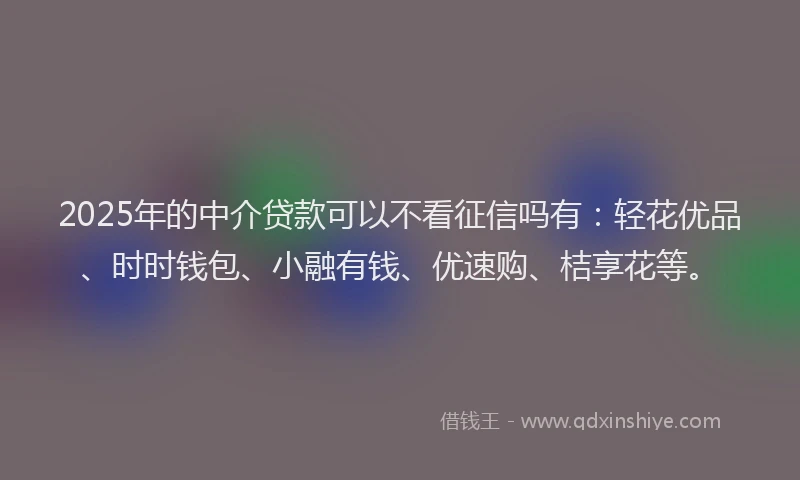 2025年的中介贷款可以不看征信吗有：轻花优品、时时钱包、小融有钱、优速购、桔享花等。