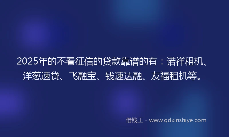 2025年的不看征信的贷款靠谱的有：诺祥租机、洋葱速贷、飞融宝、钱速达融、友福租机等。
