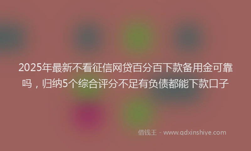 2025年最新不看征信网贷百分百下款备用金可靠吗，归纳5个综合评分不足有负债都能下款口子