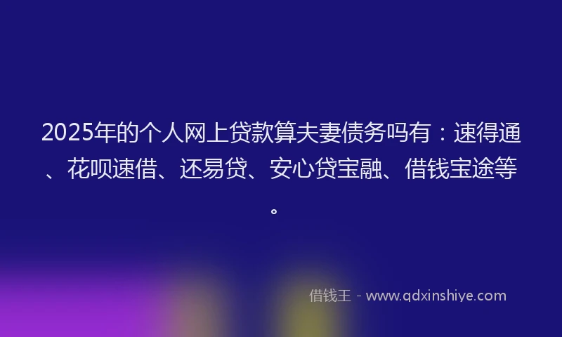 2025年的个人网上贷款算夫妻债务吗有：速得通、花呗速借、还易贷、安心贷宝融、借钱宝途等。