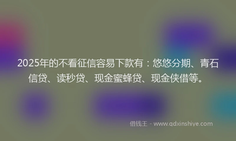 2025年的不看征信容易下款有：悠悠分期、青石信贷、读秒贷、现金蜜蜂贷、现金侠借等。