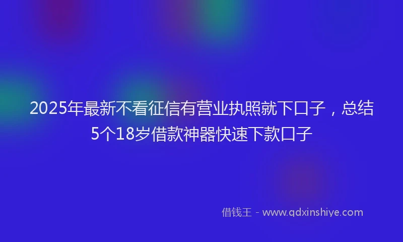 2025年最新不看征信有营业执照就下口子，总结5个18岁借款神器快速下款口子