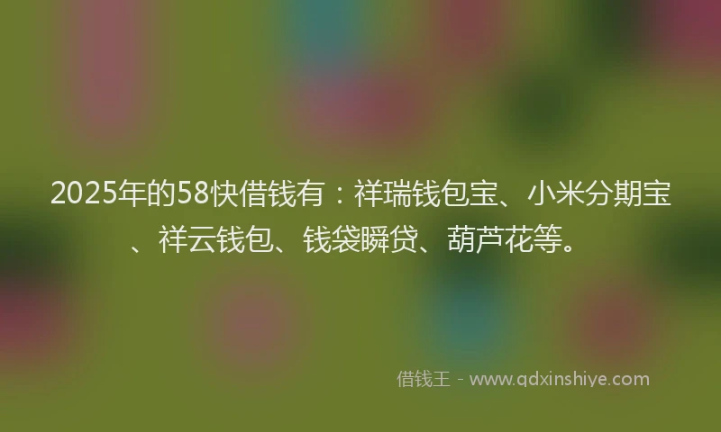 2025年的58快借钱有：祥瑞钱包宝、小米分期宝、祥云钱包、钱袋瞬贷、葫芦花等。