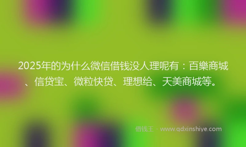 2025年的为什么微信借钱没人理呢有：百樂商城、信贷宝、微粒快贷、理想给、天美商城等。