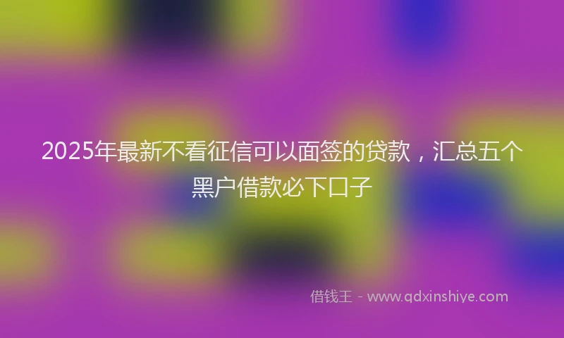 2025年最新不看征信可以面签的贷款，汇总五个黑户借款必下口子