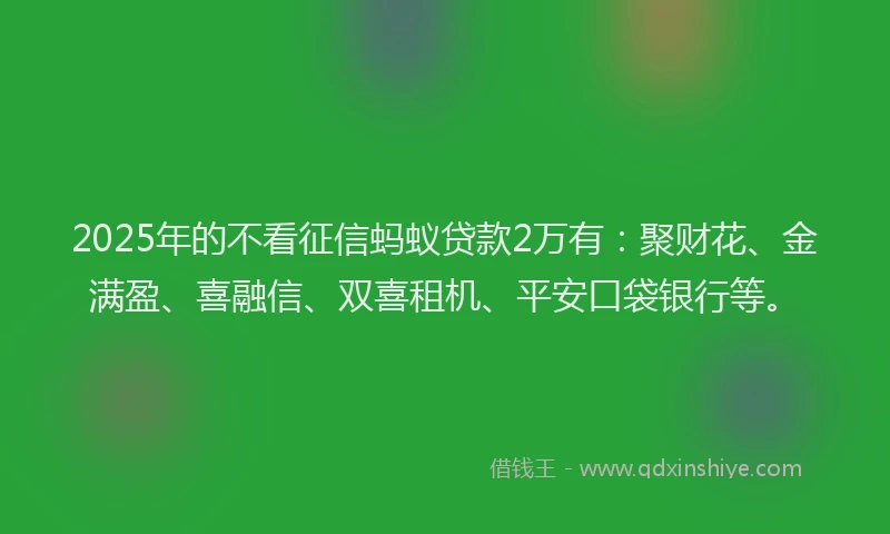 2025年的不看征信蚂蚁贷款2万有：聚财花、金满盈、喜融信、双喜租机、平安口袋银行等。