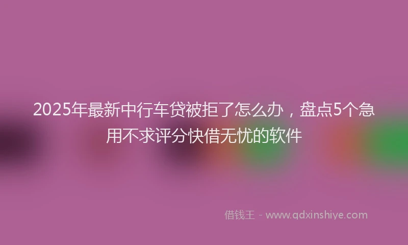 2025年最新中行车贷被拒了怎么办，盘点5个急用不求评分快借无忧的软件