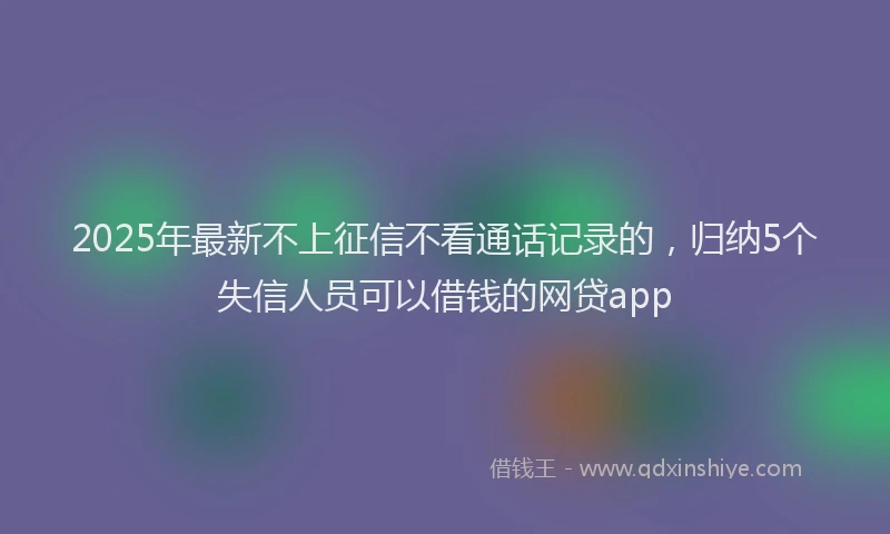 2025年最新不上征信不看通话记录的，归纳5个失信人员可以借钱的网贷app