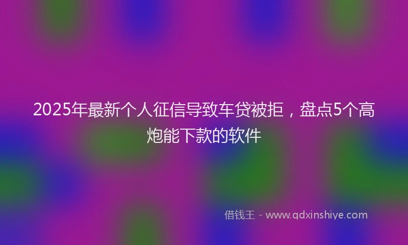 2025年最新个人征信导致车贷被拒，盘点5个高炮能下款的软件