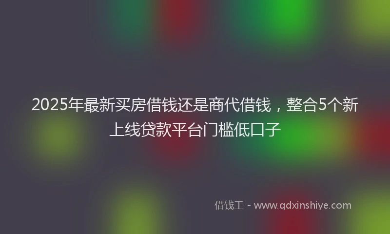 2025年最新买房借钱还是商代借钱，整合5个新上线贷款平台门槛低口子