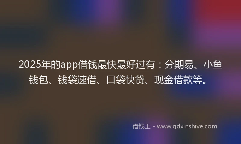 2025年的app借钱最快最好过有：分期易、小鱼钱包、钱袋速借、口袋快贷、现金借款等。