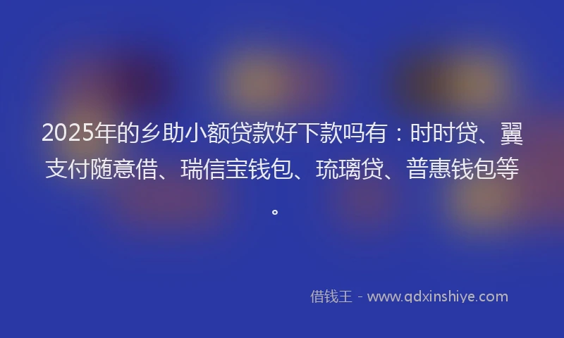 2025年的乡助小额贷款好下款吗有：时时贷、翼支付随意借、瑞信宝钱包、琉璃贷、普惠钱包等。