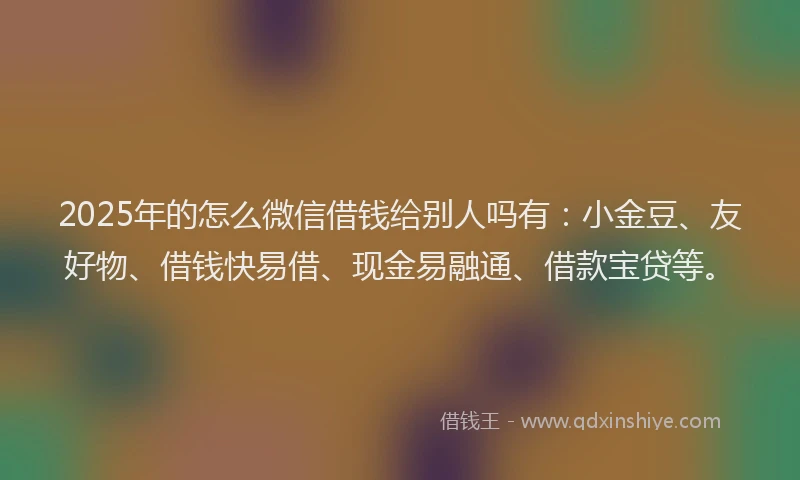 2025年的怎么微信借钱给别人吗有：小金豆、友好物、借钱快易借、现金易融通、借款宝贷等。