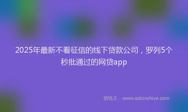 2025年最新不看征信的线下贷款公司，罗列5个秒批通过的网贷app