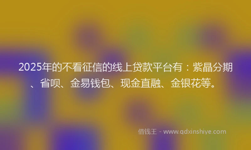 2025年的不看征信的线上贷款平台有：紫晶分期、省呗、金易钱包、现金直融、金银花等。