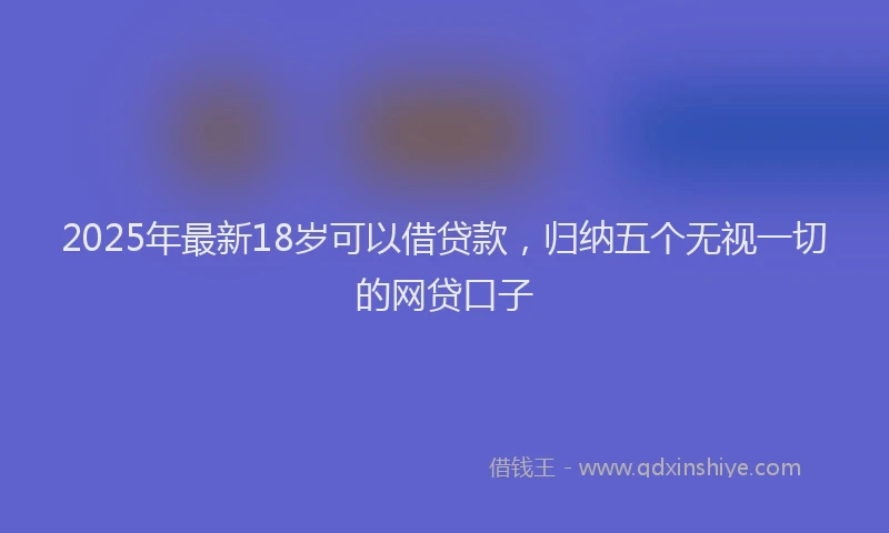 2025年最新18岁可以借贷款，归纳五个无视一切的网贷口子