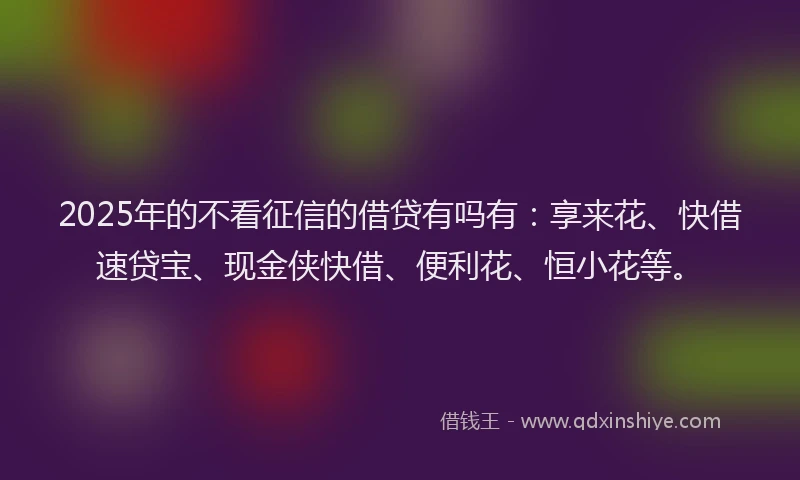 2025年的不看征信的借贷有吗有：享来花、快借速贷宝、现金侠快借、便利花、恒小花等。