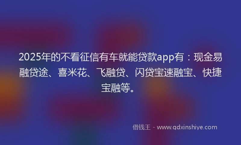2025年的不看征信有车就能贷款app有：现金易融贷途、喜米花、飞融贷、闪贷宝速融宝、快捷宝融等。