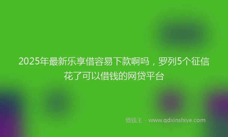 2025年最新乐享借容易下款啊吗，罗列5个征信花了可以借钱的网贷平台