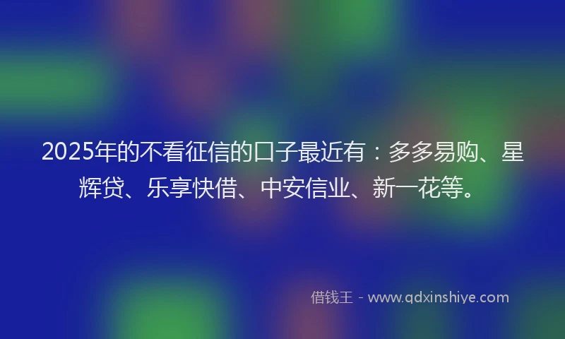 2025年的不看征信的口子最近有：多多易购、星辉贷、乐享快借、中安信业、新一花等。