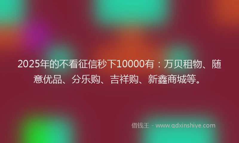2025年的不看征信秒下10000有：万贝租物、随意优品、分乐购、吉祥购、新鑫商城等。