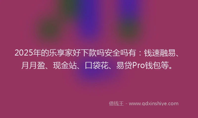 2025年的乐享家好下款吗安全吗有：钱速融易、月月盈、现金站、口袋花、易贷Pro钱包等。