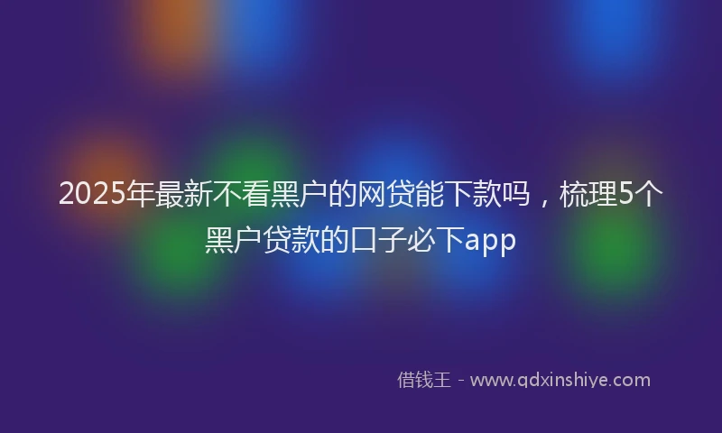 2025年最新不看黑户的网贷能下款吗，梳理5个黑户贷款的口子必下app