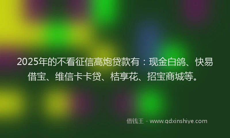 2025年的不看征信高炮贷款有：现金白鸽、快易借宝、维信卡卡贷、桔享花、招宝商城等。