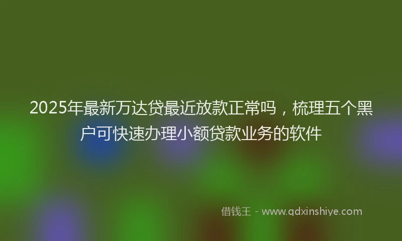 2025年最新万达贷最近放款正常吗，梳理五个黑户可快速办理小额贷款业务的软件