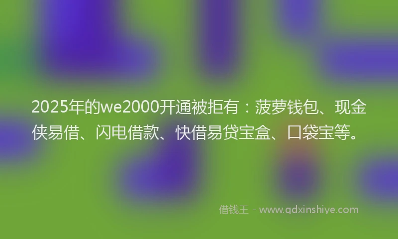 2025年的we2000开通被拒有：菠萝钱包、现金侠易借、闪电借款、快借易贷宝盒、口袋宝等。
