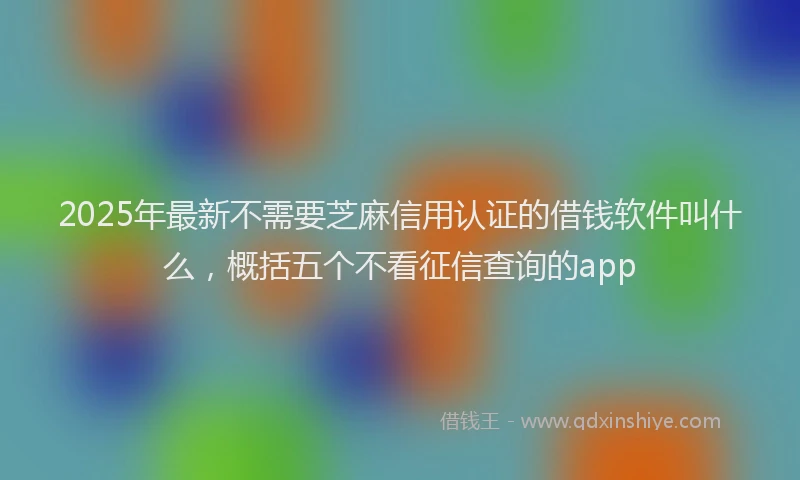 2025年最新不需要芝麻信用认证的借钱软件叫什么，概括五个不看征信查询的app