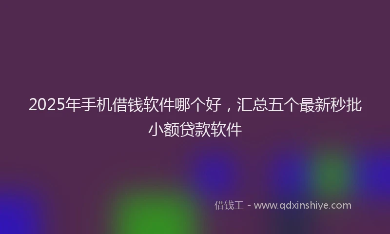 2025年手机借钱软件哪个好，汇总五个最新秒批小额贷款软件