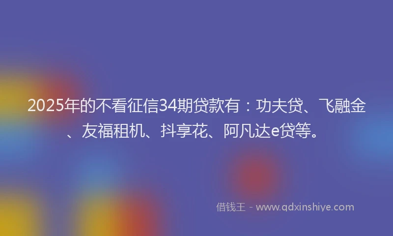 2025年的不看征信34期贷款有：功夫贷、飞融金、友福租机、抖享花、阿凡达e贷等。