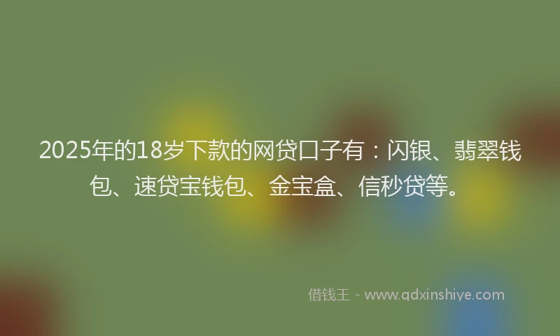 2025年的18岁下款的网贷口子有：闪银、翡翠钱包、速贷宝钱包、金宝盒、信秒贷等。