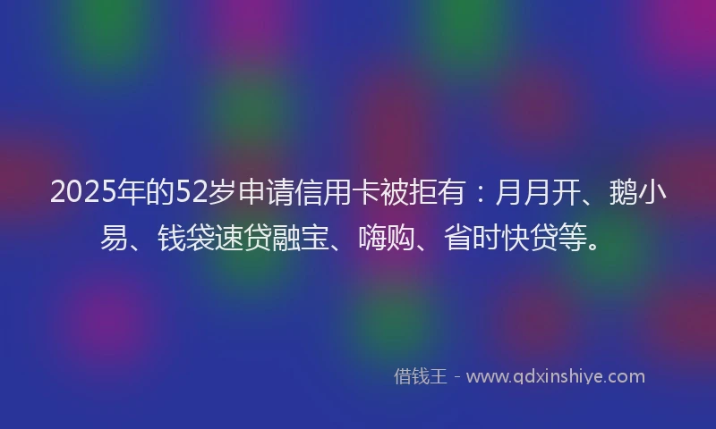 2025年的52岁申请信用卡被拒有：月月开、鹅小易、钱袋速贷融宝、嗨购、省时快贷等。
