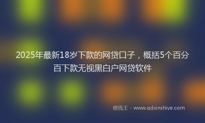 2025年最新18岁下款的网贷口子，概括5个百分百下款无视黑白户网贷软件