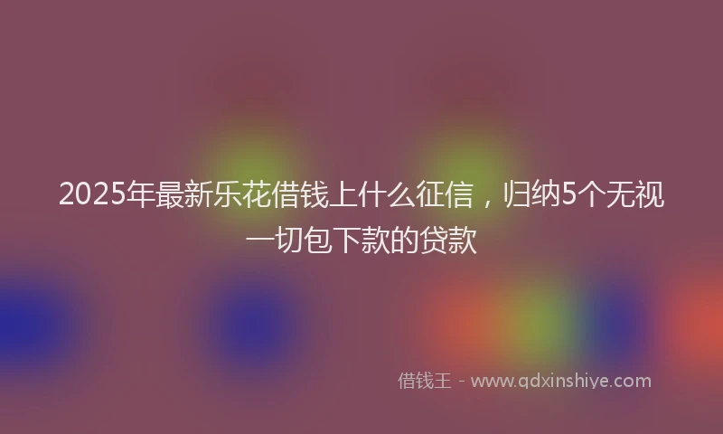 2025年最新乐花借钱上什么征信，归纳5个无视一切包下款的贷款