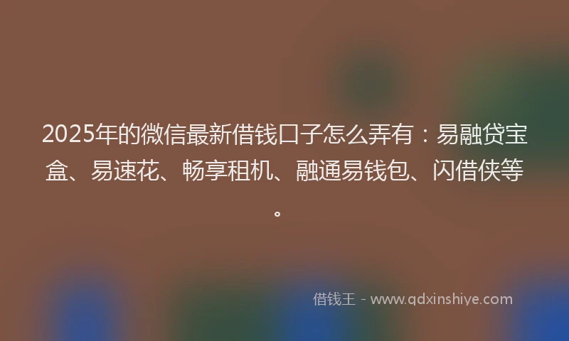 2025年的微信最新借钱口子怎么弄有：易融贷宝盒、易速花、畅享租机、融通易钱包、闪借侠等。