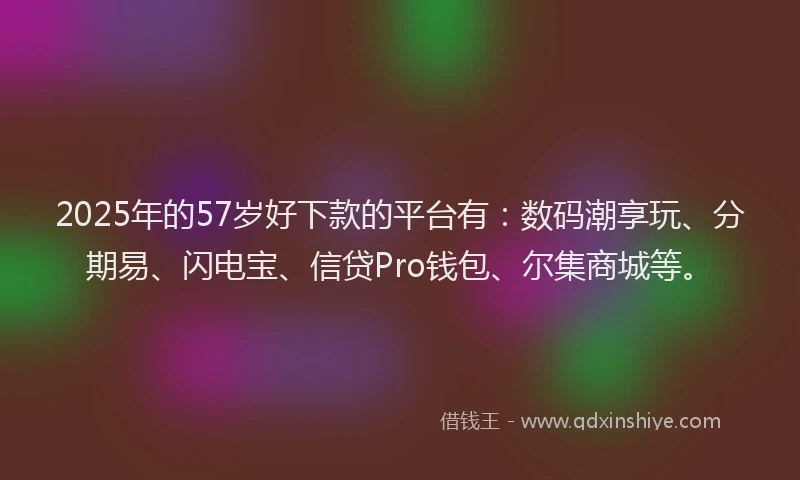 2025年的57岁好下款的平台有：数码潮享玩、分期易、闪电宝、信贷Pro钱包、尔集商城等。