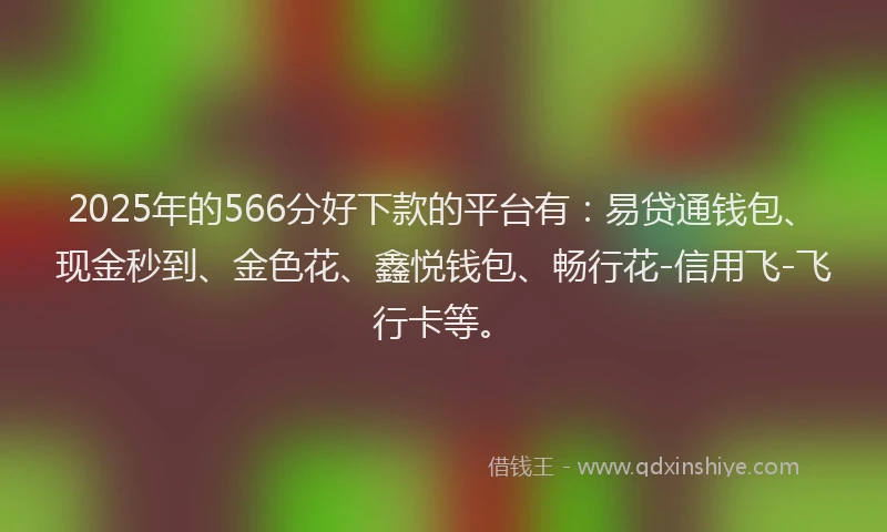 2025年的566分好下款的平台有：易贷通钱包、现金秒到、金色花、鑫悦钱包、畅行花-信用飞-飞行卡等。