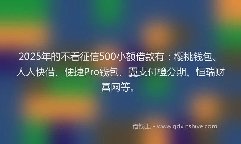 2025年的不看征信500小额借款有：樱桃钱包、人人快借、便捷Pro钱包、翼支付橙分期、恒瑞财富网等。