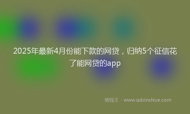 2025年最新4月份能下款的网贷，归纳5个征信花了能网贷的app