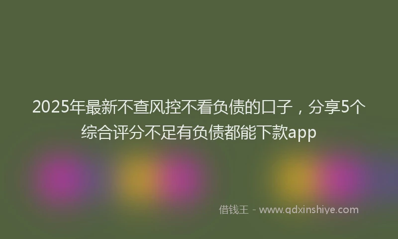 2025年最新不查风控不看负债的口子，分享5个综合评分不足有负债都能下款app
