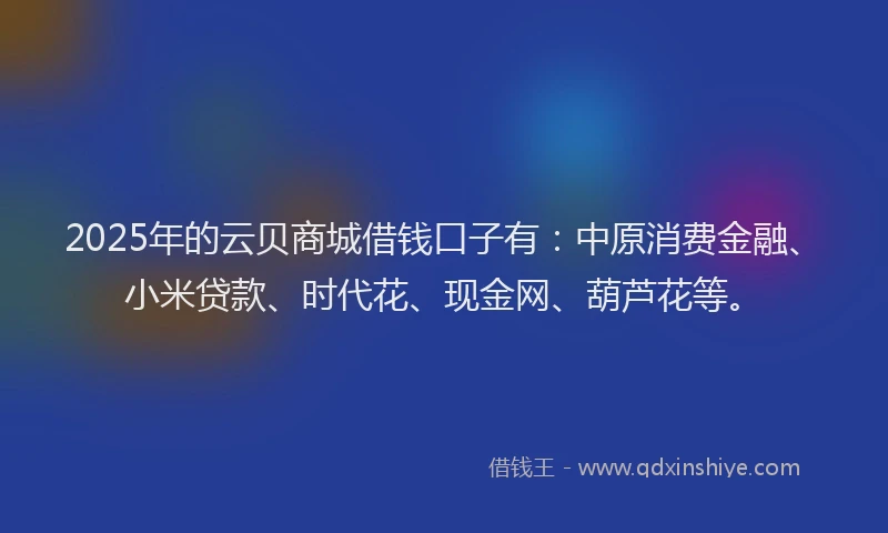 2025年的云贝商城借钱口子有：中原消费金融、小米贷款、时代花、现金网、葫芦花等。