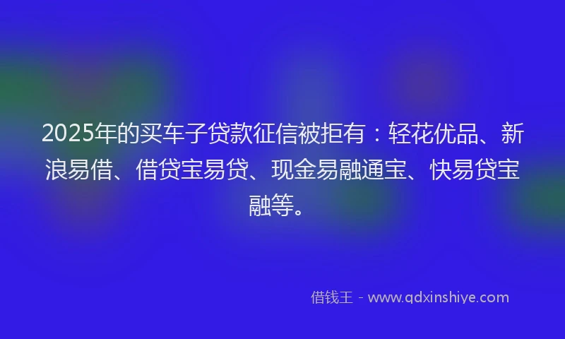 2025年的买车子贷款征信被拒有：轻花优品、新浪易借、借贷宝易贷、现金易融通宝、快易贷宝融等。