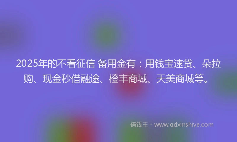 2025年的不看征信 备用金有：用钱宝速贷、朵拉购、现金秒借融途、橙丰商城、天美商城等。