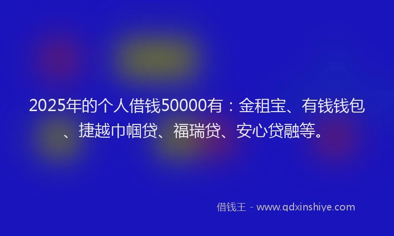 2025年的个人借钱50000有：金租宝、有钱钱包、捷越巾帼贷、福瑞贷、安心贷融等。