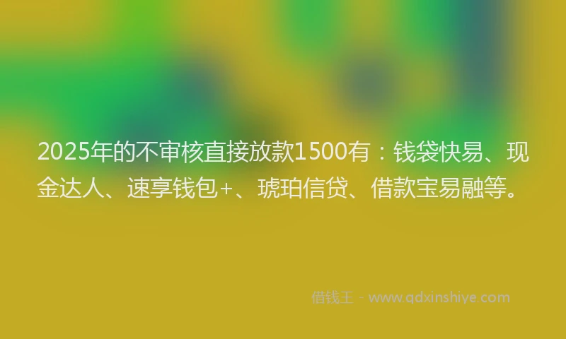 2025年的不审核直接放款1500有：钱袋快易、现金达人、速享钱包+、琥珀信贷、借款宝易融等。