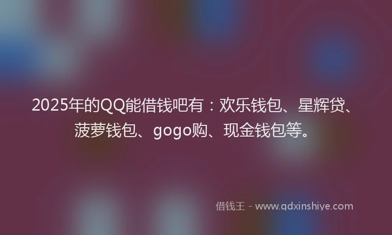 2025年的QQ能借钱吧有：欢乐钱包、星辉贷、菠萝钱包、gogo购、现金钱包等。