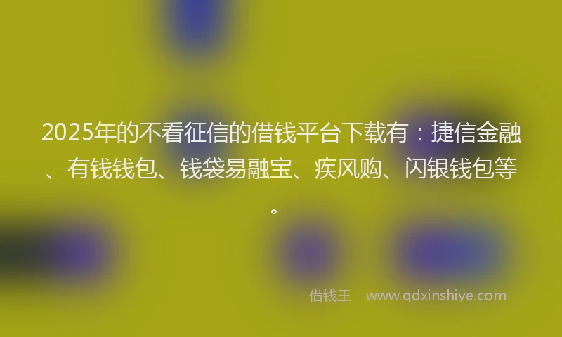 2025年的不看征信的借钱平台下载有：捷信金融、有钱钱包、钱袋易融宝、疾风购、闪银钱包等。